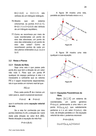 28


         B= -1,0,2     e C= 1,1,1       são            A figura 38 mostra uma reta,
         vértices de um triângulo retângulo.    paralela ao plano formado eixos x e z.

      76. Mostre     que     em       sistema
          ortonormal, os pontos A= 1,2,-1 ,
          B= 0,1,1 e C= 2,0,0 são vértices
          de um triângulo equilátero.

      77. Como se reconhece por meio de
          suas coordenadas um ponto do
          eixo das abscissas; um ponto do
          eixo das ordenadas e um ponto do
          eixo das cotas? Como se                                Figura 38
          reconhecem pontos de cada um
          dos planos ordenados (x,y); (x,z) e
          (y,z).                                      A figura 39 mostra uma reta
                                                qualquer e sua equação.

3.2     Retas e Planos

3.2.1 Estudo da Reta.
      Seja uma reta r que passa pelo
ponto A e que tem a direção de um vetor
não nulo v. Para que um ponto P
qualquer do espaço pertença á reta r é
necessário e suficiente que os vetores
PA e v sejam linearmente dependentes;                            Figura 39
isto é que exista um número real tal que:

                       PA=λv

       Para cada ponto P de r temos um          3.2.1.1 Equações Paramétricas da
valor para λ, assim é possível escrever:                Reta.

                P-A=λv          P=A+λv                Sejam,    0,i, j, k    um sistema de
                                                coordenadas,     um    ponto   genérico
que é conhecida como equação vetorial           P= x,y,z , pertencente a uma reta r; um
da reta.
                                                ponto A= x0 ,y0 ,z0 , que sabidamente
      Se a reta for conhecida por dois          pertence a r e um vetor v= a,b,c , não
pontos distintos A e B, a direção de r será     nulo, de direção paralela a r. Da equação
dada pela direção do vetor B-A (BA).            vetorial da reta r, podemos escrever:
Nesta situação a equação da reta fica:
                                                               P=A+λ B-A
                    P=A+λ B-A
                                                        x,y,z = x0 ,y0 ,z0 +λ a,b,c


Prof. José Carlos Morilla
 