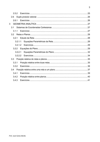 3


      2.5.2     Exercícios ...................................................................................................... 25
    2.6    Duplo produto vetorial. ......................................................................................... 26
      2.6.1     Exercícios ...................................................................................................... 26
3     GEOMETRIA ANALÍTICA .......................................................................................... 27
    3.1    Sistemas de Coordenadas Cartesianas ............................................................... 27
      3.1.1     Exercícios ...................................................................................................... 27
    3.2    Retas e Planos ..................................................................................................... 28
      3.2.1     Estudo da Reta. ............................................................................................. 28
          3.2.1.1     Equações Paramétricas da Reta. ............................................................ 28
          3.2.1.2     Exercícios ................................................................................................ 29
      3.2.2     Equações do Plano ........................................................................................ 29
          3.2.2.1     Equações Paramétricas do Plano ........................................................... 32
          3.2.2.2     Exercícios ................................................................................................ 34
    3.3    Posição relativa de retas e planos ........................................................................ 35
      3.3.1     Posição relativa entre duas retas. .................................................................. 35
      3.3.2     Exercícios ...................................................................................................... 36
    3.4    Posição relativa entre uma reta e um plano. ........................................................ 37
      3.4.1     Exercícios ...................................................................................................... 39
      3.4.2     Posição relativa entre planos. ........................................................................ 40
      3.4.3     Exercícios ...................................................................................................... 41




Prof. José Carlos Morilla
 