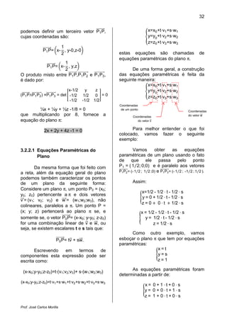 32


podemos definir um terceiro vetor P1 P,                                  x=x0 +t v1 +s w1
cujas coordenadas são:                                                   y=y0 +t v2 +s w2
                                                                         z=z0 +t v3 +s w3
                      1
              P1 P= x- , y-0,z-0
                      2                               estas equações são chamadas                          de
                                                      equações paramétricas do plano π.
                    1
            P1 P= x- , y,z
                    2                                       De uma forma geral, a construção
O produto misto entre P1 P,P1 P2 e P1 P3,             das equações paramétricas é feita da
é dado por:                                           seguinte maneira:
                                                                  x=x0 +t v1 +s w1
                           x-1/2  y    z                          y=y0 +t v2 +s w2
(P1 P P1 P2 ) ×P1 P3 = det -1/2 1/2    0 =0                       z=z0 +t v3 +s w3
                            -1/2 -1/2 1/2
                                                      Coordenadas
        ¼x + ¼y + ½z -1/8 = 0                          de um ponto
                                                                                                    Coordenadas
que multiplicando por 8, fornece a                             Coordenadas                          do vetor w
equação do plano π:                                               do vetor v


               2x + 2y + 4z -1 = 0                          Para melhor entender o que foi
                                                      colocado, vamos fazer o seguinte
                                                      exemplo:

3.2.2.1 Equações Paramétricas do                               Vamos         obter       as       equações
        Plano                                         paramétricas de um plano usando o fato

                                                      P1 = ( 1⁄2; 0;0) e é paralelo aos vetores
                                                      de que ele passa pelo ponto

                                                      P1 P2 = (- 1⁄2 ; 1⁄2 ;0) e P1 P3 = (- 1⁄2 ; -1⁄2 ; 1⁄2 ).
        Da mesma forma que foi feito com
a reta, além da equação geral do plano
podemos também caracterizar os pontos
de um plano da seguinte forma:                                 Assim:
Considere um plano π, um ponto P0 = (x0;
                                                                     x=1/2 - 1/2 t - 1/2 s
y0; z0) pertencente a π e dois vetores
                                                                     y = 0 + 1/2 t - 1/2 s
v = (v1; v2; v3) e w = (w1;w2;w3), não
                                                                     z = 0 0 t 1/2 s
colineares, paralelos a π. Um ponto P =
(x; y; z) pertencerá ao plano π se, e                                x = 1/2 - 1/2 t - 1/2 s
somente se, o vetor P0 P= (x-x0; y-y0; z-z0)                           y = 1/2 t - 1/2 s
for uma combinação linear de v e w, ou                                      z = 1/2 s
seja, se existem escalares t e s tais que:
                                                           Como outro exemplo, vamos
                       P0 P= tv + sw.                 esboçar o plano π que tem por equações
                                                      paramétricas:
       Escrevendo em    termos   de                                     x=t
componentes esta expressão pode ser                                     y=s
escrita como:                                                           z=1

                                                            As equações paramétricas foram
 (x-x0;y-y0;z-z0)=t·(v1;v2;v3)+ s·(w1;w2;w3)
                                                      determinadas a partir de:
(x-x0;y-y0;z-z0)=t·v1 +s·w1 +t·v2 +s·w2 +t·v3 +s·w3
                                                                       x= 0+1 t+0 s
                                                                       y= 0 + 0 t+1 s
                                                                       z= 1 + 0 t+0 s

Prof. José Carlos Morilla
 