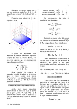 33


       Com esta montagem vemos que o              vetores da base → i                  j    k
plano π contém o ponto P0 = (0; 0; 1) e é        componentes de v → 1                 7    -5
paralelo aos vetores v=(1; 0; 0) e w=(0; 1;      componentes de w → -1               -14   2
0).
       Para uma base ortonormal i, j, k ,            As componentes do                vetor     N
o plano π, fica:                               resultante são dadas por:

                                                                  7 -5
                                                           det         i = -56
                                                                 -14 2
                                                                   -5     1
                                                             det            j=3
                                                                    2    -1
                                                                 1       7
                                                           det              k = -7
                                                                 -1     -14

                                                    Sabendo-se que o vetor N é normal
                                               ao plano que contem os vetores P1 P2 e
                                               P1 P3 , a equação do plano é dada por:

                                                           ax + by + cz + d = 0
                       Figura 43
                                               onde a = -56; b = 3 e c = -7. Assim, a
                                               equação do plano fica:
       A partir das equações para
métricas, é possível fornecer a equação                   -56x + 3y - 7z + d = 0
vetorial do plano π. Vamos tomar, por
                                                       Para determinar o coeficiente d,
exemplo, o plano π que tem as seguintes        vamos usar o fato de que P1=(-6,-1,4)
equações paramétricas:                         pertence ao plano π se suas
                                               coordenadas satisfazem a equação de π;
                    x= -6 + t- s               isto é:
                  y = - 1 + 7t - 14s
                   z = 4 - 5t + 2s             ax + by + cz + [-(ax1 + by1 + cz1)] = 0
       Uma maneira de fornecer a
                                               -56x + 3y - 7z + [-(-56 -6 + 3 (-1) - 7 4)] = 0
equação vetorial do plano π é lembrar
que o plano passa pelo ponto
                                                          -56x + 3y - 7z -305 = 0
P1 = (-6;-1;4) e é paralelo aos vetores
v=(1; 7; -5) e w=(-1; -14; 2). Com isto                Lembrando que outra maneira de
podemos escrever:                              encontrar a equação do plano π é
                                               lembrar que o produto misto de três
  X =(-6;-1;4) + t(1; 7; -5) + s(-1; -14; 2)   vetores que estão no mesmo plano é
                                               igual a zero e considerando um ponto
       Ainda, com essas equações               P1 = (-6;-1;4) pertencente ao mesmo
paramétricas e sabendo que o plano
                                               plano dos vetores v = (1; 7; -5) e w = (-1;
passa pelo ponto P1 = (-6;-1;4)      e é       -14; 2), podemos definir um terceiro vetor
paralelo aos vetores v=(1; 7; -5) e w=(-1;
                                               t, cujas coordenadas são:
v w:
-14; 2), podemos fazer o produto vetorial
                                                             t= x+6, y+1,z-4


Prof. José Carlos Morilla
 