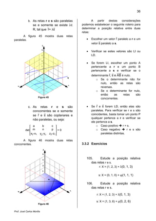 36



                  se e somente se existe λ
             b. As retas r e s são paralelas                   A   partir destas    considerações
                                                        podemos estabelecer o seguinte roteiro para
                  R, tal que r= λs                      determinar a posição relativa entre duas
                                                        retas:
       A figura        45       mostra   duas   retas
paralelas.                                                 •   Escolher um vetor r paralelo a r e um
                                                               vetor s paralelo a s.

                                                           •   Verificar se estes vetores são LI ou
                                                               LD.

                                                           •   Se forem LI, escolher um ponto A
                                                               pertencente a r e um ponto B
                                                               pertencente a s e verificar se o
                                                               determinante r, s e AB é nulo.
                                                                  o Se o determinante não for
                                                                      nulo, então as retas são
                                                                      reversas.
                                                                  o Se o determinante for nulo,
                                                                      então      as    retas  são
                       Figura 45
                                                                      concorrentes.

             c. As retas r e s são                         •   Se r e s forem LD, então elas são
                concorrentes se e somente                      paralelas. Para verificar se r e s são
                se r e s são coplanares e                      coincidentes, basta tomar um ponto P
                                                               qualquer pertence a r e verificar se
                não paralelas, ou seja:
                                                               ele pertence a s.
               a              b        c                           o Caso positivo       r = s.
          det m               n        p =0                        o Caso negativo          r e s são
             x2 -x1         y2 -y1   z2 -z1                            paralelas distintas.

       A figura        46       mostra   duas   retas
concorrentes.                                           3.3.2 Exercícios



                                                           105.     Estude a posição relativa

                                                                   r: X = (1, 2, 3) + λ(0, 1, 3)
                                                              das retas r e s.



                                                                    s: X = (0, 1, 0) + φ(1, 1, 1)

                                                           106.     Estude a posição relativa
                                                              das retas r e s.

                                                                   r: X = (1, 2, 3) + λ(0, 1, 3)

                                                                   s: X = (1, 3, 6) + µ(0, 2, 6)
                       Figura 46


Prof. José Carlos Morilla
 