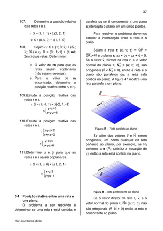 37


      107.     Determine a posição relativa       paralela ou se é concorrente a um plano
         das retas r e s.                         π(intercepta o plano em um único ponto).

              r: X = (1, 1, 1) + λ(2, 2, 1)            Para resolver o problema devemos
                                                  estudar a intersecção entre a reta e o
              s: X = (0, 0, 0) + t(1, 1, 0)
                                                  plano.
      108.     Sejam r1: X = (1; 0; 2) + (2λ;
                                                       Sejam a reta r: (x; y; z) = OP =
         λ; 3λ) e r2: X = (0; 1;-1) + (t; mt;
         2mt) duas retas. Determinar:             OP +λv e o plano π: ax + by + cz + d = 0.
                                                  Se o vetor v, diretor da reta r, e o vetor
             d. O valor de m para que as          normal do plano π, N        = (a; b; c), são
                retas sejam coplanares            ortogonais (v N = 0), então a reta e o
                (não sejam reversas).             plano são paralelos ou, a reta está
             e. Para o valor de m                 contida no plano. A figura 47 mostra uma
                encontrado, determine a           reta paralela a um plano.
                posição relativa entre r1 e r2.

      109. Estude a posição relativa das

              r: X = (1, -1, 1) + λ(-2, 1, -1)
         retas r e s.

                                  y+z=3
                            s:
                                 x+y-z=6

      110. Estude a posição relativa das
         retas r e s.
                                                        Figura 47 – Reta paralela ao plano
                           x-y-z=2
                        r:
                           x+y-z=0                      Se além dos vetores v e N serem
                             y+z=3                ortogonais, um ponto qualquer da reta
                       s:                         pertence ao plano, por exemplo, se P0
                            x+y-z=6
                                                  pertence a π (P0 satisfaz a equação de
      111. Determine α e β para que as            π), então a reta está contida no plano.
         retas r e s sejam coplanares.

              r: X = (1, α, 0) + λ(1, 2, 1)

                              x=z-2
                        s:
                             y=βz-1




                                                       Figura 48 – reta pertencente ao plano
3.4  Posição relativa entre uma reta e
                                                       Se o vetor diretor da reta r, v, e o
     um plano.
                                                  vetor normal do plano π, N= (a; b; c), não
                                                  são ortogonais (v · N ≠ 0) então a reta é
     O problema a ser resolvido é
determinar se uma reta r está contida; é
                                                  concorrente ao plano.

Prof. José Carlos Morilla
 