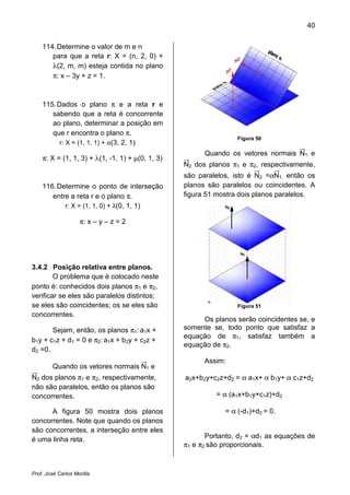 40


    114. Determine o valor de m e n
       para que a reta r: X = (n, 2, 0) +
       λ(2, m, m) esteja contida no plano
       π: x – 3y + z = 1.



    115. Dados o plano π e a reta r e
       sabendo que a reta é concorrente
       ao plano, determinar a posição em
       que r encontra o plano π.
          r: X = (1, 1, 1) + α(3, 2, 1)
                                                                  Figura 50

                                                        Quando os vetores normais N1 e
    π: X = (1, 1, 3) + λ(1, -1, 1) + µ(0, 1, 3)
                                                  N2 dos planos π1 e π2, respectivamente,
                                                  são paralelos, isto é N2 =αN1, então os
    116. Determine o ponto de interseção          planos são paralelos ou coincidentes. A
       entre a reta r e o plano π.                figura 51 mostra dois planos paralelos.
           r: X = (1, 1, 0) + λ(0, 1, 1)

                    π: x – y – z = 2




3.4.2 Posição relativa entre planos.
        O problema que é colocado neste
ponto é: conhecidos dois planos π1 e π2,
verificar se eles são paralelos distintos;
se eles são coincidentes; os se eles são                          Figura 51
concorrentes.
                                                       Os planos serão coincidentes se, e
       Sejam, então, os planos π1: a1x +          somente se, todo ponto que satisfaz a
                                                  equação de π1, satisfaz também a
b1y + c1z + d1 = 0 e π2: a1x + b2y + c2z +
                                                  equação de π2.
d2 =0.
                                                        Assim:
         Quando os vetores normais N1 e
N2 dos planos π1 e π2, respectivamente,           a2x+b2y+c2z+d2 = α a1x+ α b1y+ α c1z+d2
não são paralelos, então os planos são
concorrentes.                                              = α (a1x+b1y+c1z)+d2

      A figura 50 mostra dois planos                          = α (-d1)+d2 = 0.
concorrentes. Note que quando os planos
são concorrentes, a interseção entre eles
é uma linha reta.                                        Portanto, d2 = αd1 as equações de
                                                  π1 e π2 são proporcionais.



Prof. José Carlos Morilla
 