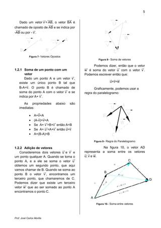 5


    Dado um vetor v = AB, o vetor BA é
chamado de oposto de AB e se indica por
-AB ou por - v .




             Figura 7- Vetores Opostos
                                                            Figura 8– Soma de vetores

                                                      Podemos dizer, então que o vetor
1.2.1 Soma de um ponto com um                    w é soma do vetor u com o vetor v .
       vetor                                     Podemos escrever então que:
       Dado um ponto A e um vetor v ,
   existe um único ponto B tal que                                   u+v=w
   B-A=v. O ponto B é chamado de                        Graficamente, podemos usar a
   soma do ponto A com o vetor v e se            regra do paralelogramo:
   indica por A+ v .

       As propriedades            abaixo   são
    imediatas:

             •    A+0=A
             •    (A-v)+v=A
             •    Se A+ v =B+v então A=B
             •    Se A+ u =A+v então u=v
             •    A+(B-A)=B

                                                         Figura 9– Regra do Paralelogramo

1.2.2 Adição de vetores                                     Na figura 10, o vetor AD
    Consideremos dois vetores u e v e            representa a soma entre os vetores
um ponto qualquer A. Quando se toma o            u; v e w.
ponto A, e a ele se soma o vetor u                                         C
obtemos um segundo ponto, que aqui
vamos chamar de B. Quando se soma ao
                                                                B
ponto B o vetor v , encontramos um
terceiro ponto, que chamaremos de C.                                                            D
Podemos dizer que existe um terceiro
vetor w que ao ser somado ao ponto A
encontramos o ponto C.
                                                     A
                                                          Figura 10– Soma entre vetores




Prof. José Carlos Morilla
 