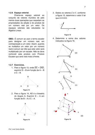 7


1.2.6 Espaço vetorial.                      3. Dados os vetores u e v , conforme
       Chama-se espaço vetorial ao             a figura 15, determine o vetor x tal
conjunto de vetores munidos de pelo            que u+v+x=0.
menos duas operações que respeitam as
propriedades da adição e do produto de
um número real por um vetor. Os
espaços vetoriais são estudados na
Álgebra Linear.

                                                             Figura 15

OBS:- É comum se usar o termo escalar       4. Determine a soma dos vetores
para designar um número real, em               indicados na figura 16.
contraposição a um vetor. Assim, quando               D
se multiplica um vetor por um número
real é comum ser dito que este vetor será
                                                                           C
multiplicado por um escalar. Não se deve
                                                                               (a)
confundir este produto com Produto
Escalar que será visto mais à frente.            A                 B
                                                         D

1.2.7 Exercícios.
                                                                           C
   1. Para a figura 13, onde DC = 2AD,
                                                                               (b)
      exprimir D – B em função de A – B
      e C – B.                                       A              B

                                B                        E             D


                                                     F                     C
                                                                               (c)
                   A            D       C
                                                         A          B
                       Figura 13

    2. Para a figura 14, AD é a bissetriz
       do ângulo A. Exprimir D – A em
       função de B – A e C – A.

                            A




             B                      C
                        D
                                                                                     (d)
                       Figura 14                             Figura 16




Prof. José Carlos Morilla
 