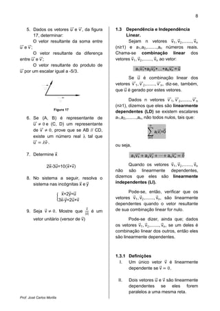 8


   5. Dados os vetores u e v , da figura             1.3  Dependência e Independência
       17, determinar:                                    Linear.
       O vetor resultante da soma entre                    Sejam n vetores v1 , v2 ,......., vn
u ev;                                                (n≥1) e a1,a2,........,an números reais.
       O vetor resultante da diferença               Chama-se combinação linear dos
entre u e v ;                                        vetores v1 , v2 ,......., vn ao vetor:
       O vetor resultante do produto de
                                                                a1 v1 +a2 v2 +…+an vn = u
u por um escalar igual a -5/3.
                                                           Se u é combinação linear dos
                                                     vetores v 1 , v 2 ,......., v n , diz-se, também,
                                                     que u é gerado por estes vetores.

                                                             Dados n vetores v 1 , v 2 ,......., v n
                                                     (n≥1), dizemos que eles são linearmente
                       Figura 17
                                                     dependentes (LD) se existem escalares

            0 e (C, D) um representante
    6. Se (A, B) é representante de                  a1,a2,........,an, não todos nulos, tais que:

                0, prove que se AB // CD,
       u                                                                 n
       de v                                                                   ai vi =0
       existe um número real λ tal que                                  i=1
       u     v·.
                                                     ou seja,

    7. Determine x                                            a1 v1   a v2               an vn   0

                  2x-3u=10 x+v                             Quando os vetores v1 , v2 ,......., vn
                                                     não são linearmente dependentes,
    8. No sistema a seguir, resolva o                dizemos que eles são linearmente
       sistema nas incógnitas x e y                  independentes (LI).

                             x+2y=u                        Pode-se, então, verificar que os
                            3x-y=2u+v                vetores v1 , v2 ,......., vn , são linearmente


                      0. Mostre que
                                                     dependentes quando o vetor resultante

                                        |v|
                                         v           de sua combinação linear for nulo.
    9. Seja v                                 é um
         vetor unitário (versor de v)                       Pode-se dizer, ainda que; dados
                                                     os vetores v1 , v2 ,......., vn , se um deles é
                                                     combinação linear dos outros, então eles
                                                     são linearmente dependentes.



                                                     1.3.1 Definições

                                                           dependente se v 0.
                                                       I.  Um único vetor v é linearmente



                                                      II.   Dois vetores u e v são linearmente
                                                            dependentes se eles forem
                                                            paralelos a uma mesma reta.
Prof. José Carlos Morilla
 