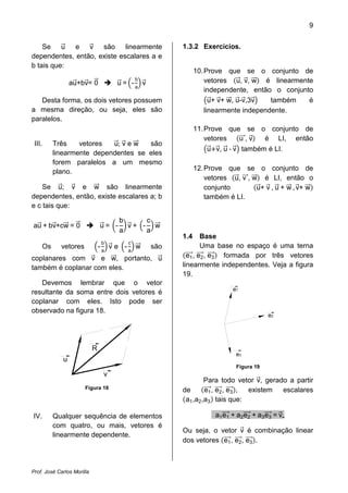 9


    Se u e v são linearmente                                 1.3.2 Exercícios.
dependentes, então, existe escalares a e
b tais que:
                                                                   10. Prove que se o conjunto de
                                                   b                   vetores u, v, w é linearmente
                 au+bv= 0                u = -a v
                                                                       independente, então o conjunto
   Desta forma, os dois vetores possuem                                  u+ v+ w, u-v,3v   também   é
a mesma direção, ou seja, eles são                                     linearmente independente.
paralelos.
                                                                   11. Prove que se o conjunto de

                          u; v e w
                                                                        u v, u - v também é LI.
                                                                       vetores     u,v   é LI, então
 III.    Três    vetores            são
         linearmente dependentes se eles
         forem paralelos a um mesmo
         plano.                                                    12. Prove que se o conjunto de

                                                                                       u + v , u + w , v+ w
                                                                       vetores u, v , w é LI, então o
    Se u; v e w são linearmente                                        conjunto
dependentes, então, existe escalares a; b                              também é LI.
e c tais que:

                                          b     c
au + bv+cw = 0                  u= -        v+ - w
                                          a     a
                                                             1.4     Base
                                    b          c
    Os      vetores             -       ve -       w   são           Uma base no espaço é uma terna
                                    a          a
coplanares com v e w, portanto, u                              e1 , e2 , e3 formada por três vetores
também é coplanar com eles.                                  linearmente independentes. Veja a figura
                                                             19.
   Devemos lembrar que o vetor
                                                                                e1
resultante da soma entre dois vetores é
coplanar com eles. Isto pode ser
observado na figura 18.
                                                                                             e2




                            R
                                                                                 e3
             u
                                                                                 Figura 19
                                    v
                                                                      Para todo vetor v, gerado a partir
                       Figura 18                             de       e1 , e2 , e3 , existem  escalares
                                                              a1 ,a2 ,a3 tais que:

IV.      Qualquer sequência de elementos                                  a1 e1 + a2 e2 + a3 e3 = v
         com quatro, ou mais, vetores é
                                                             Ou seja, o vetor v é combinação linear
         linearmente dependente.
                                                             dos vetores e1 , e2 , e3 .



Prof. José Carlos Morilla
 
