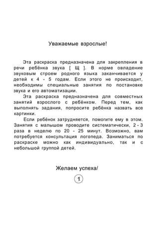 Уважаемые взрослые!
Эта раскраска предназначена для закрепления в
речи ребёнка звука [ Щ ]. В норме овладение
звуковым стр...
