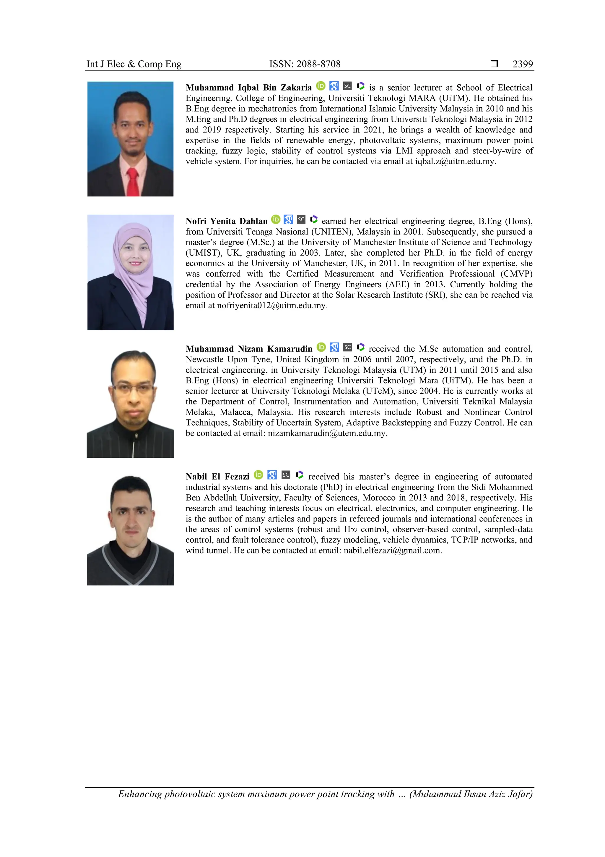 Int J Elec & Comp Eng ISSN: 2088-8708 
Enhancing photovoltaic system maximum power point tracking with … (Muhammad Ihsan Aziz Jafar)
2399
Muhammad Iqbal Bin Zakaria is a senior lecturer at School of Electrical
Engineering, College of Engineering, Universiti Teknologi MARA (UiTM). He obtained his
B.Eng degree in mechatronics from International Islamic University Malaysia in 2010 and his
M.Eng and Ph.D degrees in electrical engineering from Universiti Teknologi Malaysia in 2012
and 2019 respectively. Starting his service in 2021, he brings a wealth of knowledge and
expertise in the fields of renewable energy, photovoltaic systems, maximum power point
tracking, fuzzy logic, stability of control systems via LMI approach and steer-by-wire of
vehicle system. For inquiries, he can be contacted via email at iqbal.z@uitm.edu.my.
Nofri Yenita Dahlan earned her electrical engineering degree, B.Eng (Hons),
from Universiti Tenaga Nasional (UNITEN), Malaysia in 2001. Subsequently, she pursued a
master’s degree (M.Sc.) at the University of Manchester Institute of Science and Technology
(UMIST), UK, graduating in 2003. Later, she completed her Ph.D. in the field of energy
economics at the University of Manchester, UK, in 2011. In recognition of her expertise, she
was conferred with the Certified Measurement and Verification Professional (CMVP)
credential by the Association of Energy Engineers (AEE) in 2013. Currently holding the
position of Professor and Director at the Solar Research Institute (SRI), she can be reached via
email at nofriyenita012@uitm.edu.my.
Muhammad Nizam Kamarudin received the M.Sc automation and control,
Newcastle Upon Tyne, United Kingdom in 2006 until 2007, respectively, and the Ph.D. in
electrical engineering, in University Teknologi Malaysia (UTM) in 2011 until 2015 and also
B.Eng (Hons) in electrical engineering Universiti Teknologi Mara (UiTM). He has been a
senior lecturer at University Teknologi Melaka (UTeM), since 2004. He is currently works at
the Department of Control, Instrumentation and Automation, Universiti Teknikal Malaysia
Melaka, Malacca, Malaysia. His research interests include Robust and Nonlinear Control
Techniques, Stability of Uncertain System, Adaptive Backstepping and Fuzzy Control. He can
be contacted at email: nizamkamarudin@utem.edu.my.
Nabil El Fezazi received his master’s degree in engineering of automated
industrial systems and his doctorate (PhD) in electrical engineering from the Sidi Mohammed
Ben Abdellah University, Faculty of Sciences, Morocco in 2013 and 2018, respectively. His
research and teaching interests focus on electrical, electronics, and computer engineering. He
is the author of many articles and papers in refereed journals and international conferences in
the areas of control systems (robust and H∞ control, observer-based control, sampled-data
control, and fault tolerance control), fuzzy modeling, vehicle dynamics, TCP/IP networks, and
wind tunnel. He can be contacted at email: nabil.elfezazi@gmail.com.
 