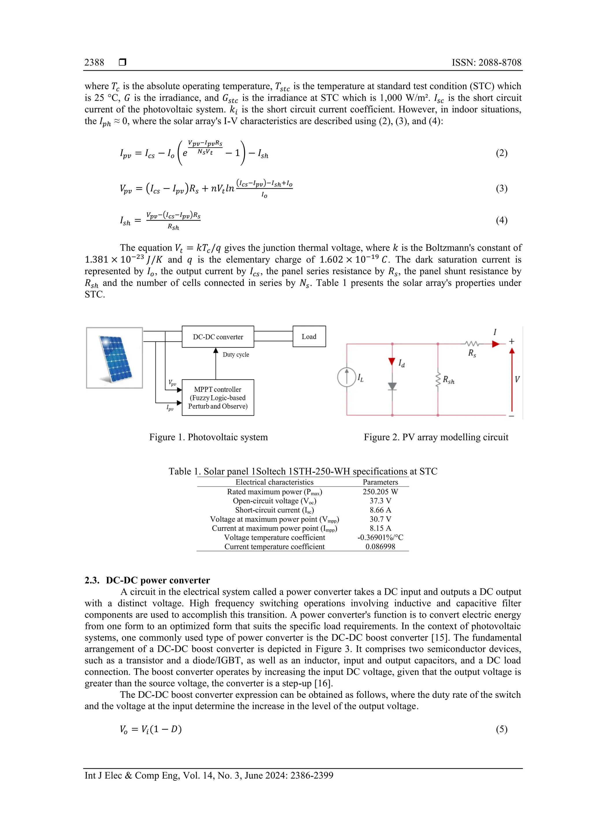  ISSN: 2088-8708
Int J Elec & Comp Eng, Vol. 14, No. 3, June 2024: 2386-2399
2388
where 𝑇𝑐 is the absolute operating temperature, 𝑇𝑠𝑡𝑐 is the temperature at standard test condition (STC) which
is 25 °C, 𝐺 is the irradiance, and 𝐺𝑠𝑡𝑐 is the irradiance at STC which is 1,000 W/m². 𝐼𝑠𝑐 is the short circuit
current of the photovoltaic system. 𝑘𝑖 is the short circuit current coefficient. However, in indoor situations,
the 𝐼𝑝ℎ ≈ 0, where the solar array's I-V characteristics are described using (2), (3), and (4):
𝐼𝑝𝑣 = 𝐼𝑐𝑠 − 𝐼𝑜 (𝑒
𝑉𝑝𝑣−𝐼𝑝𝑣𝑅𝑠
𝑁𝑠𝑉𝑡 − 1) − 𝐼𝑠ℎ (2)
𝑉
𝑝𝑣 = (𝐼𝑐𝑠 − 𝐼𝑝𝑣)𝑅𝑠 + 𝑛𝑉𝑡𝑙𝑛
(𝐼𝑐𝑠−𝐼𝑝𝑣)−𝐼𝑠ℎ+𝐼𝑜
𝐼𝑜
(3)
𝐼𝑠ℎ =
𝑉𝑝𝑣−(𝐼𝑐𝑠−𝐼𝑝𝑣)𝑅𝑠
𝑅𝑠ℎ
(4)
The equation 𝑉𝑡 = 𝑘𝑇𝑐/𝑞 gives the junction thermal voltage, where 𝑘 is the Boltzmann's constant of
1.381 × 10−23
𝐽/𝐾 and 𝑞 is the elementary charge of 1.602 × 10−19
𝐶. The dark saturation current is
represented by 𝐼𝑜, the output current by 𝐼𝑐𝑠, the panel series resistance by 𝑅𝑠, the panel shunt resistance by
𝑅𝑠ℎ and the number of cells connected in series by 𝑁𝑠. Table 1 presents the solar array's properties under
STC.
Figure 1. Photovoltaic system Figure 2. PV array modelling circuit
Table 1. Solar panel 1Soltech 1STH-250-WH specifications at STC
Electrical characteristics Parameters
Rated maximum power (Pmax) 250.205 W
Open-circuit voltage (Voc) 37.3 V
Short-circuit current (Isc) 8.66 A
Voltage at maximum power point (Vmpp) 30.7 V
Current at maximum power point (Impp) 8.15 A
Voltage temperature coefficient -0.36901%/°C
Current temperature coefficient 0.086998
2.3. DC-DC power converter
A circuit in the electrical system called a power converter takes a DC input and outputs a DC output
with a distinct voltage. High frequency switching operations involving inductive and capacitive filter
components are used to accomplish this transition. A power converter's function is to convert electric energy
from one form to an optimized form that suits the specific load requirements. In the context of photovoltaic
systems, one commonly used type of power converter is the DC-DC boost converter [15]. The fundamental
arrangement of a DC-DC boost converter is depicted in Figure 3. It comprises two semiconductor devices,
such as a transistor and a diode/IGBT, as well as an inductor, input and output capacitors, and a DC load
connection. The boost converter operates by increasing the input DC voltage, given that the output voltage is
greater than the source voltage, the converter is a step-up [16].
The DC-DC boost converter expression can be obtained as follows, where the duty rate of the switch
and the voltage at the input determine the increase in the level of the output voltage.
𝑉
𝑜 = 𝑉𝑖(1 − 𝐷) (5)
 