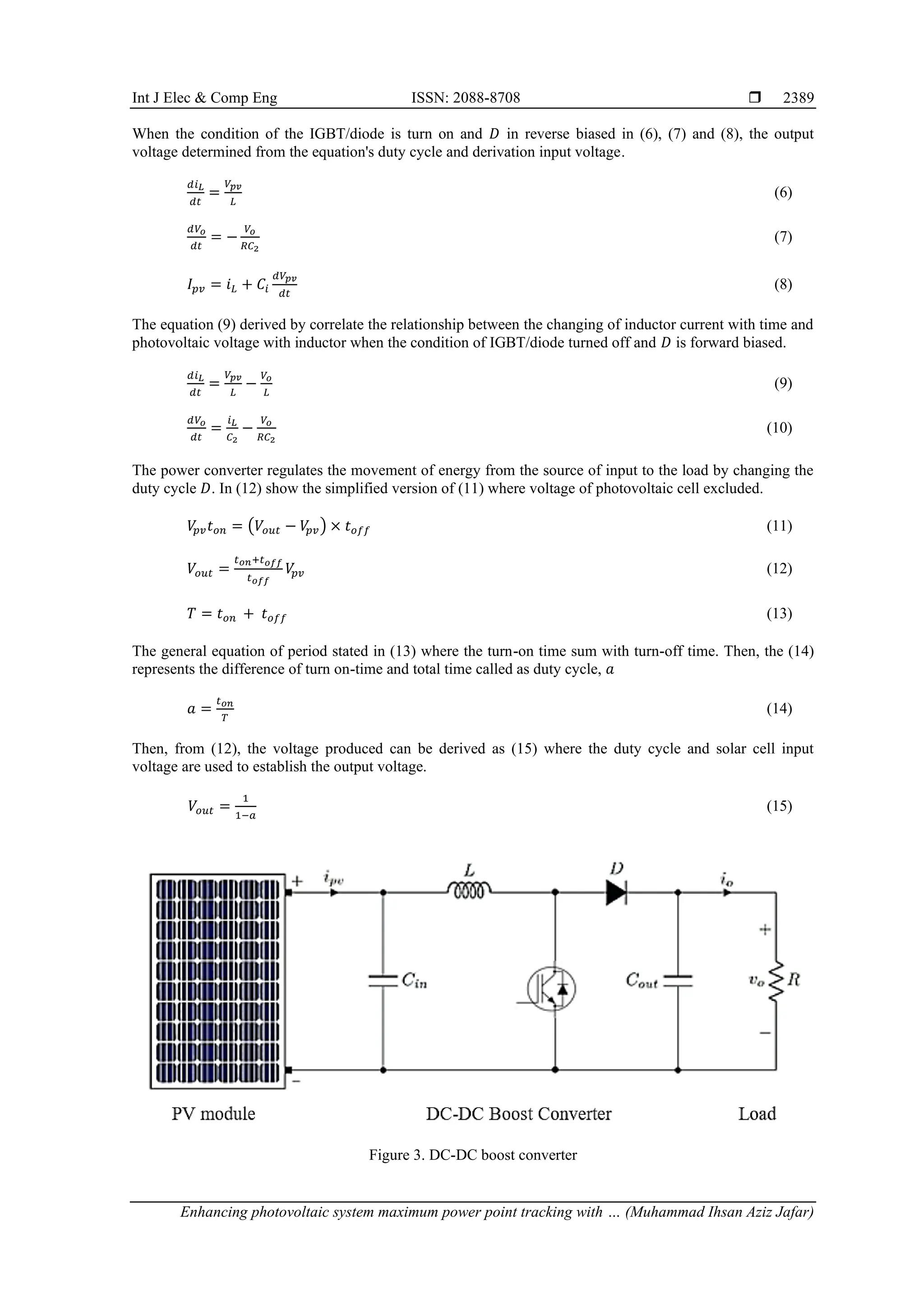 Int J Elec & Comp Eng ISSN: 2088-8708 
Enhancing photovoltaic system maximum power point tracking with … (Muhammad Ihsan Aziz Jafar)
2389
When the condition of the IGBT/diode is turn on and 𝐷 in reverse biased in (6), (7) and (8), the output
voltage determined from the equation's duty cycle and derivation input voltage.
𝑑𝑖𝐿
𝑑𝑡
=
𝑉𝑝𝑣
𝐿
(6)
𝑑𝑉𝑜
𝑑𝑡
= −
𝑉𝑜
𝑅𝐶2
(7)
𝐼𝑝𝑣 = 𝑖𝐿 + 𝐶𝑖
𝑑𝑉𝑝𝑣
𝑑𝑡
(8)
The equation (9) derived by correlate the relationship between the changing of inductor current with time and
photovoltaic voltage with inductor when the condition of IGBT/diode turned off and 𝐷 is forward biased.
𝑑𝑖𝐿
𝑑𝑡
=
𝑉𝑝𝑣
𝐿
−
𝑉𝑜
𝐿
(9)
𝑑𝑉𝑜
𝑑𝑡
=
𝑖𝐿
𝐶2
−
𝑉𝑜
𝑅𝐶2
(10)
The power converter regulates the movement of energy from the source of input to the load by changing the
duty cycle 𝐷. In (12) show the simplified version of (11) where voltage of photovoltaic cell excluded.
𝑉
𝑝𝑣𝑡𝑜𝑛 = (𝑉𝑜𝑢𝑡 − 𝑉
𝑝𝑣) × 𝑡𝑜𝑓𝑓 (11)
𝑉𝑜𝑢𝑡 =
𝑡𝑜𝑛+𝑡𝑜𝑓𝑓
𝑡𝑜𝑓𝑓
𝑉
𝑝𝑣 (12)
𝑇 = 𝑡𝑜𝑛 + 𝑡𝑜𝑓𝑓 (13)
The general equation of period stated in (13) where the turn-on time sum with turn-off time. Then, the (14)
represents the difference of turn on-time and total time called as duty cycle, 𝑎
𝑎 =
𝑡𝑜𝑛
𝑇
(14)
Then, from (12), the voltage produced can be derived as (15) where the duty cycle and solar cell input
voltage are used to establish the output voltage.
𝑉𝑜𝑢𝑡 =
1
1−𝑎
(15)
Figure 3. DC-DC boost converter
 
