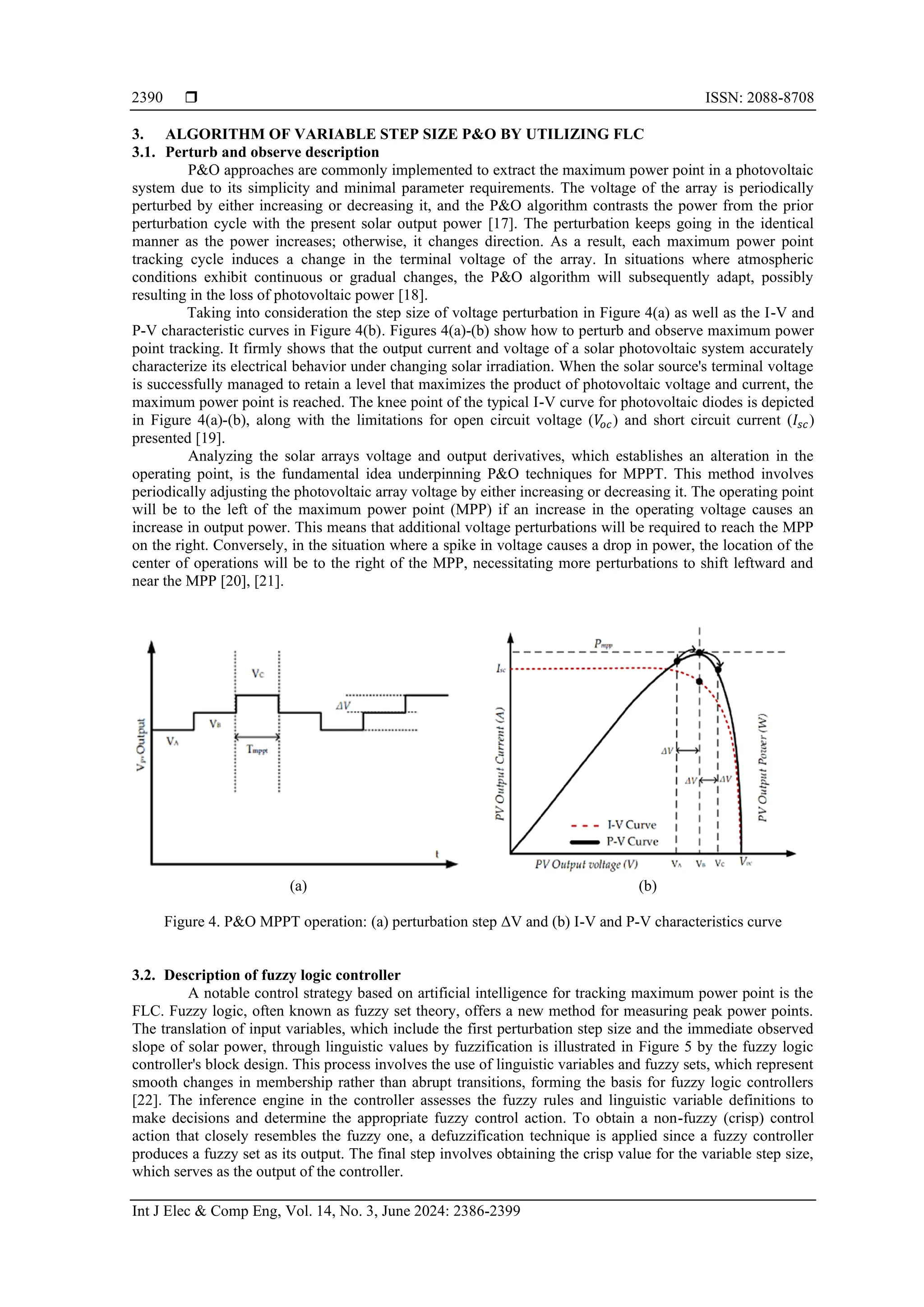  ISSN: 2088-8708
Int J Elec & Comp Eng, Vol. 14, No. 3, June 2024: 2386-2399
2390
3. ALGORITHM OF VARIABLE STEP SIZE P&O BY UTILIZING FLC
3.1. Perturb and observe description
P&O approaches are commonly implemented to extract the maximum power point in a photovoltaic
system due to its simplicity and minimal parameter requirements. The voltage of the array is periodically
perturbed by either increasing or decreasing it, and the P&O algorithm contrasts the power from the prior
perturbation cycle with the present solar output power [17]. The perturbation keeps going in the identical
manner as the power increases; otherwise, it changes direction. As a result, each maximum power point
tracking cycle induces a change in the terminal voltage of the array. In situations where atmospheric
conditions exhibit continuous or gradual changes, the P&O algorithm will subsequently adapt, possibly
resulting in the loss of photovoltaic power [18].
Taking into consideration the step size of voltage perturbation in Figure 4(a) as well as the I-V and
P-V characteristic curves in Figure 4(b). Figures 4(a)-(b) show how to perturb and observe maximum power
point tracking. It firmly shows that the output current and voltage of a solar photovoltaic system accurately
characterize its electrical behavior under changing solar irradiation. When the solar source's terminal voltage
is successfully managed to retain a level that maximizes the product of photovoltaic voltage and current, the
maximum power point is reached. The knee point of the typical I-V curve for photovoltaic diodes is depicted
in Figure 4(a)-(b), along with the limitations for open circuit voltage (𝑉
𝑜𝑐) and short circuit current (𝐼𝑠𝑐)
presented [19].
Analyzing the solar arrays voltage and output derivatives, which establishes an alteration in the
operating point, is the fundamental idea underpinning P&O techniques for MPPT. This method involves
periodically adjusting the photovoltaic array voltage by either increasing or decreasing it. The operating point
will be to the left of the maximum power point (MPP) if an increase in the operating voltage causes an
increase in output power. This means that additional voltage perturbations will be required to reach the MPP
on the right. Conversely, in the situation where a spike in voltage causes a drop in power, the location of the
center of operations will be to the right of the MPP, necessitating more perturbations to shift leftward and
near the MPP [20], [21].
(a) (b)
Figure 4. P&O MPPT operation: (a) perturbation step ΔV and (b) I-V and P-V characteristics curve
3.2. Description of fuzzy logic controller
A notable control strategy based on artificial intelligence for tracking maximum power point is the
FLC. Fuzzy logic, often known as fuzzy set theory, offers a new method for measuring peak power points.
The translation of input variables, which include the first perturbation step size and the immediate observed
slope of solar power, through linguistic values by fuzzification is illustrated in Figure 5 by the fuzzy logic
controller's block design. This process involves the use of linguistic variables and fuzzy sets, which represent
smooth changes in membership rather than abrupt transitions, forming the basis for fuzzy logic controllers
[22]. The inference engine in the controller assesses the fuzzy rules and linguistic variable definitions to
make decisions and determine the appropriate fuzzy control action. To obtain a non-fuzzy (crisp) control
action that closely resembles the fuzzy one, a defuzzification technique is applied since a fuzzy controller
produces a fuzzy set as its output. The final step involves obtaining the crisp value for the variable step size,
which serves as the output of the controller.
 