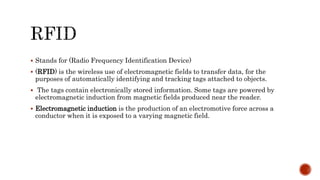  Stands for (Radio Frequency Identification Device)
 (RFID) is the wireless use of electromagnetic fields to transfer data, for the
purposes of automatically identifying and tracking tags attached to objects.
 The tags contain electronically stored information. Some tags are powered by
electromagnetic induction from magnetic fields produced near the reader.
 Electromagnetic induction is the production of an electromotive force across a
conductor when it is exposed to a varying magnetic field.
 