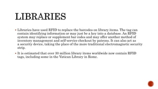  Libraries have used RFID to replace the barcodes on library items. The tag can
contain identifying information or may just be a key into a database. An RFID
system may replace or supplement bar codes and may offer another method of
inventory management and self-service checkout by patrons. It can also act as
a security device, taking the place of the more traditional electromagnetic security
strip.
 It is estimated that over 30 million library items worldwide now contain RFID
tags, including some in the Vatican Library in Rome.
 