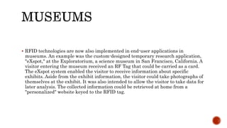  RFID technologies are now also implemented in end-user applications in
museums. An example was the custom-designed temporary research application,
"eXspot," at the Exploratorium, a science museum in San Francisco, California. A
visitor entering the museum received an RF Tag that could be carried as a card.
The eXspot system enabled the visitor to receive information about specific
exhibits. Aside from the exhibit information, the visitor could take photographs of
themselves at the exhibit. It was also intended to allow the visitor to take data for
later analysis. The collected information could be retrieved at home from a
"personalized" website keyed to the RFID tag.
 