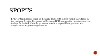 SPORTS
 RFID for timing races began in the early 1990s with pigeon racing, introduced by
the company Deister Electronics in Germany. RFID can provide race start and end
timings for individuals in large races where it is impossible to get accurate
stopwatch readings for every entrant.
 