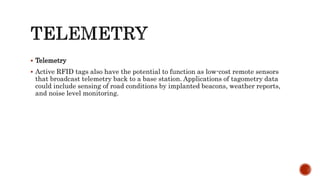  Telemetry
 Active RFID tags also have the potential to function as low-cost remote sensors
that broadcast telemetry back to a base station. Applications of tagometry data
could include sensing of road conditions by implanted beacons, weather reports,
and noise level monitoring.
 