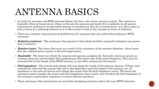  As with any antenna, and RFID antenna follows the basic rules of any antenna system. The antenna is
basically a form of tuned circuit. Power is fed into the antenna and much of it is radiated. As all passive
antennas are perform in an equivalent manner in reception as they do in transmission, it is often easier to
look at them as a radiating element as it is often easier to look at the concepts in terms of radiation.
 There are a number of parameters and definitions for antennas that are useful when looking at RFID
antennas:
 Radiation resistance: The resistance that equates to that which would be required to dissipate any power
that is radiated.
 Resistive losses: The losses that occur as a result of the resistance of the antenna elements - these losses
plus the radiated power equate to the total input power.
 Bandwidth: The band over which the antenna will operate satisfactorily. Normally antennas operate as
resonant elements and therefore their performance falls either side of the centre frequency. This must be
accounted for in the design of the RFID antenna, or any other antenna for that matter.
 Feed impedance: The current and voltage will vary along the length of the antenna element. Voltage rises
towards the ends and the current falls and is also dependent upon the length of the antenna, etc. As
impedance is the ratio of current and voltage this means that the feed impedance varies. TO ensure the
maximum power transfer the source and load impedances must match, and therefore the feed impedance of
the antenna is particularly important to ensure efficient operation.
 These and many other parameters are used when designing antennas and in this case RFID antennas.
 