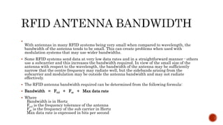 
With antennas in many RFID systems being very small when compared to wavelength, the
bandwidth of the antenna tends to be small. This can create problems when used with
modulation systems that may use wider bandwidths.
 Some RFID systems send data at very low data rates and in a straightforward manner - others
use a subcarrier and this increases the bandwidth required. In view of the small size of the
antenna with respect to the wavelength, the bandwidth of the antenna may be sufficiently
narrow that the centre frequency may radiate well, but the sidebands arising from the
subcarrier and modulation may be outside the antenna bandwidth and may not radiate
effectively.
 The RFID antenna bandwidth required can be determined from the following formula:
 Bandwidth = Ftol + Fsc + Max data rate
 Where
Bandwidth is in Hertz
Ftol is the frequency tolerance of the antenna
Fsc is the frequency of the sub carrier in Hertz
Max data rate is expressed in bits per second
 