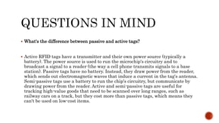  What's the difference between passive and active tags?
 Active RFID tags have a transmitter and their own power source (typically a
battery). The power source is used to run the microchip's circuitry and to
broadcast a signal to a reader (the way a cell phone transmits signals to a base
station). Passive tags have no battery. Instead, they draw power from the reader,
which sends out electromagnetic waves that induce a current in the tag's antenna.
Semi-passive tags use a battery to run the chip's circuitry, but communicate by
drawing power from the reader. Active and semi-passive tags are useful for
tracking high-value goods that need to be scanned over long ranges, such as
railway cars on a track, but they cost more than passive tags, which means they
can't be used on low-cost items.
 