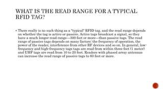  There really is no such thing as a "typical" RFID tag, and the read range depends
on whether the tag is active or passive. Active tags broadcast a signal, so they
have a much longer read range—300 feet or more—than passive tags. The read
range of passive tags depends on many factors: the frequency of operation, the
power of the reader, interference from other RF devices and so on. In general, low-
frequency and high-frequency tags tags are read from within three feet (1 meter)
and UHF tags are read from 10 to 20 feet. Readers with phased array antennas
can increase the read range of passive tags to 60 feet or more.
 