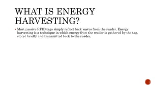  Most passive RFID tags simply reflect back waves from the reader. Energy
harvesting is a technique in which energy from the reader is gathered by the tag,
stored briefly and transmitted back to the reader.
 