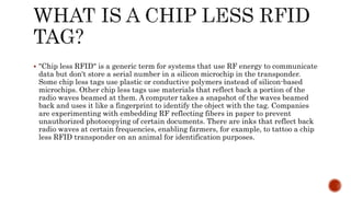  "Chip less RFID" is a generic term for systems that use RF energy to communicate
data but don't store a serial number in a silicon microchip in the transponder.
Some chip less tags use plastic or conductive polymers instead of silicon-based
microchips. Other chip less tags use materials that reflect back a portion of the
radio waves beamed at them. A computer takes a snapshot of the waves beamed
back and uses it like a fingerprint to identify the object with the tag. Companies
are experimenting with embedding RF reflecting fibers in paper to prevent
unauthorized photocopying of certain documents. There are inks that reflect back
radio waves at certain frequencies, enabling farmers, for example, to tattoo a chip
less RFID transponder on an animal for identification purposes.
 