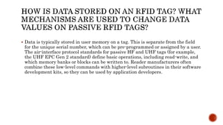  Data is typically stored in user memory on a tag. This is separate from the field
for the unique serial number, which can be pre-programmed or assigned by a user.
The air-interface protocol standards for passive HF and UHF tags (for example,
the UHF EPC Gen 2 standard) define basic operations, including read-write, and
which memory banks or blocks can be written to. Reader manufacturers often
combine these low-level commands with higher-level subroutines in their software
development kits, so they can be used by application developers.
 