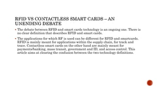  The debate between RFID and smart cards technology is an ongoing one. There is
no clear definition that describes RFID and smart cards.
 The applications for which RF is used can be different for RFID and smartcards.
RFID is mainly meant for applications within the supply chain, for track and
trace. Contactless smart cards on the other hand are mainly meant for
payments/banking, mass transit, government and ID, and access control. This
article aims at clearing the confusion between the two technology definitions.
 
