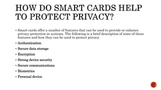 Smart cards offer a number of features that can be used to provide or enhance
privacy protection in systems. The following is a brief description of some of these
features and how they can be used to protect privacy.
 Authentication
 Secure data storage
 Encryption
 Strong device security
 Secure communications
 Biometrics
 Personal device
 