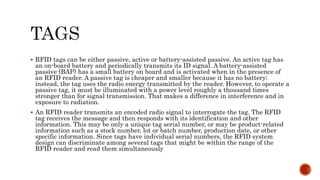  RFID tags can be either passive, active or battery-assisted passive. An active tag has
an on-board battery and periodically transmits its ID signal. A battery-assisted
passive (BAP) has a small battery on board and is activated when in the presence of
an RFID reader. A passive tag is cheaper and smaller because it has no battery;
instead, the tag uses the radio energy transmitted by the reader. However, to operate a
passive tag, it must be illuminated with a power level roughly a thousand times
stronger than for signal transmission. That makes a difference in interference and in
exposure to radiation.
 An RFID reader transmits an encoded radio signal to interrogate the tag. The RFID
tag receives the message and then responds with its identification and other
information. This may be only a unique tag serial number, or may be product-related
information such as a stock number, lot or batch number, production date, or other
specific information. Since tags have individual serial numbers, the RFID system
design can discriminate among several tags that might be within the range of the
RFID reader and read them simultaneously
 