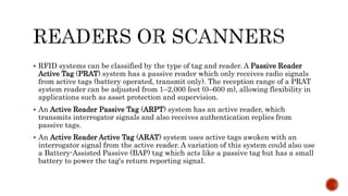  RFID systems can be classified by the type of tag and reader. A Passive Reader
Active Tag (PRAT) system has a passive reader which only receives radio signals
from active tags (battery operated, transmit only). The reception range of a PRAT
system reader can be adjusted from 1–2,000 feet (0–600 m), allowing flexibility in
applications such as asset protection and supervision.
 An Active Reader Passive Tag (ARPT) system has an active reader, which
transmits interrogator signals and also receives authentication replies from
passive tags.
 An Active Reader Active Tag (ARAT) system uses active tags awoken with an
interrogator signal from the active reader. A variation of this system could also use
a Battery-Assisted Passive (BAP) tag which acts like a passive tag but has a small
battery to power the tag's return reporting signal.
 
