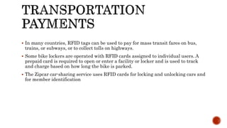  In many countries, RFID tags can be used to pay for mass transit fares on bus,
trains, or subways, or to collect tolls on highways.
 Some bike lockers are operated with RFID cards assigned to individual users. A
prepaid card is required to open or enter a facility or locker and is used to track
and charge based on how long the bike is parked.
 The Zipcar car-sharing service uses RFID cards for locking and unlocking cars and
for member identification
 