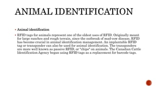  Animal identification
 RFID tags for animals represent one of the oldest uses of RFID. Originally meant
for large ranches and rough terrain, since the outbreak of mad-cow disease, RFID
has become crucial in animal identification management. An implantable RFID
tag or transponder can also be used for animal identification. The transponders
are more well known as passive RFID, or "chips" on animals. The Canadian Cattle
Identification Agency began using RFID tags as a replacement for barcode tags.
 
