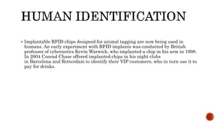  Implantable RFID chips designed for animal tagging are now being used in
humans. An early experiment with RFID implants was conducted by British
professor of cybernetics Kevin Warwick, who implanted a chip in his arm in 1998.
In 2004 Conrad Chase offered implanted chips in his night clubs
in Barcelona and Rotterdam to identify their VIP customers, who in turn use it to
pay for drinks.
 