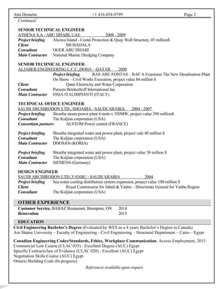 Atta Demetre +1 416-854-9799 Page 2
Continued:
SENIOR TECHNICAL ENGINEER
ATHENA S.A - ABU DHABI, UAE 2008 - 2009
Project briefing Alsowa Island - Costal Protection & Quay Wall Structure, 45 million$
Client MUBADALA
Consultant OGER ABU DHABI
Main Contractor National Marine Dredging Company
SENIOR TECHNICAL ENGINEER
ALJABER ENGINEERING L.C.C.,DOHA – QATAR 2008
Project briefing RAS ABU FONTAS – RAF A Extension The New Desalination Plant
On Shore – Civil Works Execution, project value 84 million $
Client Qatar Electricity and Water Corporation
Consultant Parsons Brinkerhoff International Inc.
Main Contractor FISIA ITALIMPIANTI (ITALY)
TECHNICAL OFFICE ENGINEER
SAUDI ARCHIRODON LTD., SHOAIBA - SAUDI ARABIA 2004 - 2007
Project briefing Shoaiba steam power plant 6 units x 350MW, project value 290 million$
Consultant The Kuljian corporation (USA)
Consortium partners ALSTOM Power central (FRANCE)
Project briefing Shoaiba integrated water and power plant, project vale 40 million $
Consultant The Kuljian corporation (USA)
Main Contractor DOOSAN (KORIA)
Project briefing Shoaiba integrated water and power plant, project value 58 million $
Consultant The Kuljian corporation (USA)
Main Contractor SIEMENS (Germany)
DESIGN ENGINEER
SAUDI ARCHIRODON LTD.,YANBU - SAUDI ARABIA 2004
Project briefing Sea water cooling distribution system expansion, project value 100 million $
Client Royal Commission for Jubail & Yanbu – Directorate General for Yanbu Region
Consultant The Kuljian corporation (USA)
OTHER EXPERIENCE
Customer Service, BABAZ Restaurant, Brampton, ON 2014
Renovation 2015
EDUCATION
Civil Engineering Bachelor’s Degree (Evaluated by WES as a 4 years Bachelor’s Degree in Canada)
Ain Shams University – Faculty of Engineering - Civil Engineering – Structural Department – Cairo – Egypt
Canadian Engineering Codes/Standards, Ethics, Workplace Communication, Access Employment, 2015
Commercial Law Course (CLAC 035) - Excellent Degree (AUC) Egypt
Specific Contracts/law of Evidence (CLAC 020) - Excellent (AUC) Egypt
Negotiation Skills Course (AUC) Egypt
Ontario Building Code (In progress)
References available upon request
 