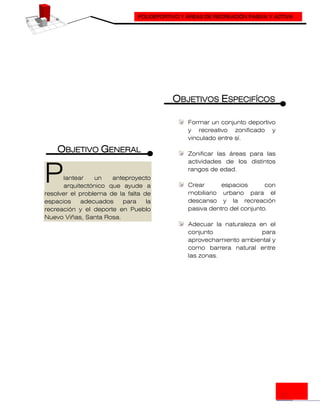 POLIDEPORTIVO Y ÁREAS DE RECREACIÓN PASIVA Y ACTIVA
OBJETIVO GENERAL
lantear un anteproyecto
arquitectónico que ayude a
resolver el problema de la falta de
espacios adecuados para la
recreación y el deporte en Pueblo
Nuevo Viñas, Santa Rosa.
OBJETIVOS ESPECIFÍCOS
Formar un conjunto deportivo
y recreativo zonificado y
vinculado entre sí.
Zonificar las áreas para las
actividades de los distintos
rangos de edad.
Crear espacios con
mobiliario urbano para el
descanso y la recreación
pasiva dentro del conjunto.
Adecuar la naturaleza en el
conjunto para
aprovechamiento ambiental y
como barrera natural entre
las zonas.
P
 