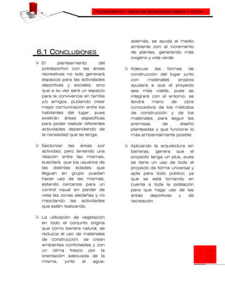 POLIDEPORTIVO Y ÁREAS DE RECREACIÓN PASIVA Y ACTIVA
6.1 CONCLUSIONES
El planteamiento del
polideportivo con las áreas
recreativas no solo generará
espacios para las actividades
deportivas y sociales, sino
que a su vez será un espacio
para la convivencia en familia
y/o amigos, pudiendo crear
mejor comunicación entre los
habitantes del lugar, pues
existirán áreas específicas
para poder realizar diferentes
actividades dependiendo de
la necesidad que se tenga.
Sectorizar las áreas por
actividad, pero teniendo una
relación entre las mismas,
suscitará que los usuarios de
las distintas edades que
lleguen en grupo puedan
hacer uso de las mismas,
estando cercanos para un
control visual sin perder de
vista las zonas aledañas y no
mezclando las actividades
que estén realizando.
La utilización de vegetación
en todo el conjunto origina
que como barrera natural, se
reduzca el uso de materiales
de construcción, se crean
ambientes confortables y con
un clima fresco por la
orientación adecuada de la
misma, junto al agua;
además, se ayuda al medio
ambiente con el incremento
de plantas, generando más
oxigeno y vida verde.
Adecuar las formas de
construcción del lugar junto
con materiales propios
ayudará a que el proyecto
sea más viable, pues se
integrará con el entorno; se
tendrá mano de obra
conocedora de los métodos
de construcción y de los
materiales, para seguir las
premisas de diseño
planteadas y que funcione lo
más ambientalmente posible.
Aplicando la arquitectura sin
barreras, genera que el
proyecto tenga un plus, pues
se tiene un uso de todo el
proyecto de forma universal y
apta para todo público; ya
que se está tomando en
cuenta a toda la población
para que haga uso de las
áreas deportivas y de
recreación.
 