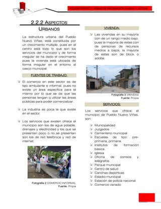 POLIDEPORTIVO Y ÁREAS DE RECREACIÓN PASIVA Y ACTIVA
2.2.2 ASPECTOS
URBANOS
La estructura urbana del Pueblo
Nuevo Viñas, está constituida por
un crecimiento múltiple, pues en el
centro está todo lo que son los
servicios del municipio y de forma
irregular se ha dado el crecimiento
pues la vivienda está ubicada de
forma irregular en el entorno al
casco municipal.
FUENTES DE TRABAJO:
El comercio en este sector es de
tipo ambulante e informal, pues no
existe un área especifica para el
mismo por lo que se da que las
personas tengan q utilizar las áreas
públicas para poder comercializar.
La industria es poca la que existe
en el sector.
Los servicios que existen ofrece el
municipio son los de agua potable,
drenajes y electricidad y los que se
presentan poco o no se presentan
son los de red telefónica y red de
internet.
Fotografía 2 COMERCIO INFORMAL
Fuente: Propia
VIVIENDA:
Las viviendas en su mayoría
con de un rango medio bajo,
pues la mayoría de estas con
de personas de recursos
medios a bajos, la mayoría
de estas son de block o
adobe.
Fotografía 3 VIIENDAS
Fuente: Propia
SERVICIOS:
Los servicios que ofrece el
municipio de Pueblo Nuevo Viñas,
son:
Municipalidad
Juzgados
Cementerio municipal
Escuelas de tipo: pre-
primaria, primaria.
Institutos de formación
básica.
Iglesia
Oficina de correos y
telégrafos
Parque municipal
Centro de salud
Canchas deportivas
Estadio municipal
Estación de policía nacional
Comercio variado
 