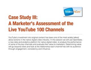 Case Study III:!
A Marketer's Assessment of the
Live YouTube 100 Channels
YouTube's investment into original content has been one of the most widely talked
about actions in the native digital video industry. In this session we will use OpenSlate,
a new data and analytics platform for native digital video, to analyze the performance
of some of the key channels and evaluate their value to marketers. Determining value
will go beyond views and look at the relationship each channel has with its audience
through engagement, consistency and inﬂuence.
 