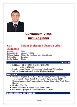 Curriculum Vitae
Civil Engineer
Name: Islam Mohamed Farouk Abd-
Elhamed
Gender: Male
Date of Birth: August. 1st
, 1990
Military Status: Military Service Done with Highest Grade
Nationality: Egyptian.
Social Status: Single.0
CONTACTS :
o Cell Phone: (+02) 01118504443 , (+02) 01284320759
, (+02) 01123450808
o E-mails: Islam_Farouk_97@yahoo.com / islam.farouk.97@gmail.com
o Address: eltamleek, district 7, building 25 , Ismailia , Egypt
• Bachelor degree, Faculty of Engineering, Civil Engineering
department– Suez Canal University, Egypt, May 2012:
• General graduation's appreciation (Very Good with First Class
Honor).
• Grade : 77.87 %
• Have the Sixth Stage on civil department.
• Graduation project's appreciation (Excellent).
EDUCATION:
PROFESSIONAL EXPERIENCE:
Page 1
 