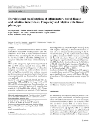 ORIGINAL ARTICLE
Extraintestinal manifestations of inflammatory bowel disease
and intestinal tuberculosis: Frequency and relation with disease
phenotype
Bikramjit Singh & Saurabh Kedia & Gauree Konijeti & Venigalla Pratap Mouli &
Rajan Dhingra & Lalit Kurrey & Saurabh Srivastava & Rajesh Pradhan &
Govind Makharia & Vineet Ahuja
Received: 28 July 2014 /Accepted: 5 January 2015 /Published online: 7 February 2015
# Indian Society of Gastroenterology 2015
Abstract
Background Extraintestinal manifestations (EIMs) in inflam-
matory bowel disease (IBD) including ulcerative colitis (UC)
and Crohn’s disease (CD), as well as intestinal tuberculosis
(ITB) from Asia, are underreported. We, therefore, describe
the prevalence of EIMs in Indian IBD and ITB patients and
study their relationship with disease extent and severity in
IBD.
Methods This retrospective single-center study included all
IBD and ITB patients evaluated from January 2005 to
July 2012. Disease profile and frequencies of arthropathies
(peripheral and central) and ocular (episcleritis, iritis/uve-
itis), oral (aphthous stomatitis), skin (erythema nodosum,
pyoderma gangrenosum, psoriasis), hepatobiliary (primary
sclerosing cholangitis), and thromboembolic manifestations
were analyzed.
Results Of 1,652 patients (1146 UC, 303 CD, 203 ITB), fre-
quency of any EIM was 33.2 %, 38.3 %, and 14.3 % in UC,
CD, and ITB patients, respectively. Thromboembolism was
more common among UC patients with pancolitis than
proctitis (p<0.001) and left-sided colitis (p=0.02). Primary
sclerosing cholangitis was seen in 0.4 % UC patients.
Steroid-dependent UC patients had higher frequency of any
EIM, peripheral arthropathy, or thromboembolism than pa-
tients with no or infrequent steroid requirement (p<0.05). Pe-
ripheral arthropathy (p=0.02), erythema nodosum (p=0.01),
and aphthous stomatitis (p=0.004) were more common with
CD than with UC patients. Patients with colonic CD had
higher frequency of peripheral arthropathy, any EIM, and mul-
tiple EIMs than ileal or ileocolonic disease (p<0.05). Relative
to ITB, CD patients had higher frequencies of peripheral ar-
thropathy (p<0.001), aphthous stomatitis (p=0.01), any EIM
(p<0.001), and multiple EIMs (p<0.001).
Conclusions In Indian IBD and ITB patients, EIMs appear to
be related to disease severity in UC and disease location in CD
and are significantly more common in CD than in ITB. Over-
all prevalence of EIMs in these patients is similar to that of the
West.
Keywords Extraintestinal manifestations . Inflammatory
bowel diseases . Intestinal tuberculosis
Introduction
The inflammatory bowel diseases (IBDs) are premised a con-
sequence of genetic, environmental, and immunological inter-
actions between host and commensal flora of the intestine [1].
Extraintestinal manifestations (EIMs) seen in ulcerative colitis
(UC) and Crohn’s disease (CD) can be either immune-
mediated or occur as a result of severe intestinal inflammation
or extensive resection [2]. Typically, EIMs in UC and CD
include arthropathies, mucocutaneous and ophthalmological
manifestations, and conditions affecting the hepatobiliary sys-
tem. There are several published studies on the prevalence of
Electronic supplementary material The online version of this article
(doi:10.1007/s12664-015-0538-7) contains supplementary material,
which is available to authorized users.
B. Singh :S. Kedia :V. P. Mouli :R. Dhingra :L. Kurrey :
S. Srivastava :R. Pradhan :G. Makharia :V. Ahuja (*)
Department of Gastroenterology and Human Nutrition, All India
Institute of Medical Sciences, Ansari Nagar, New Delhi 110 029,
India
e-mail: vins_ahuja@hotmail.com
G. Konijeti
Gastrointestinal Unit, Massachusetts General Hospital, Boston, USA
Indian J Gastroenterol (January–February 2015) 34(1):43–50
DOI 10.1007/s12664-015-0538-7
 