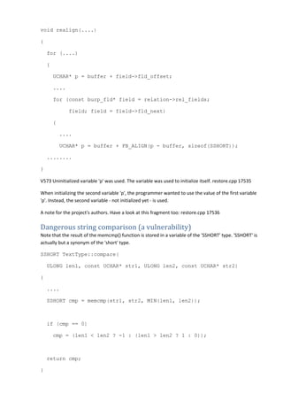 void realign(....) 
{ 
for (....) 
{ 
UCHAR* p = buffer + field->fld_offset; 
.... 
for (const burp_fld* field = relation->rel_fields; 
field; field = field->fld_next) 
{ 
.... 
UCHAR* p = buffer + FB_ALIGN(p - buffer, sizeof(SSHORT)); 
........ 
} 
V573 Uninitialized variable 'p' was used. The variable was used to initialize itself. restore.cpp 17535 
When initializing the second variable 'p', the programmer wanted to use the value of the first variable 
'p'. Instead, the second variable - not initialized yet - is used. 
A note for the project's authors. Have a look at this fragment too: restore.cpp 17536 
Dangerous string comparison (a vulnerability) 
Note that the result of the memcmp() function is stored in a variable of the 'SSHORT' type. 'SSHORT' is 
actually but a synonym of the 'short' type. 
SSHORT TextType::compare( 
ULONG len1, const UCHAR* str1, ULONG len2, const UCHAR* str2) 
{ 
.... 
SSHORT cmp = memcmp(str1, str2, MIN(len1, len2)); 
if (cmp == 0) 
cmp = (len1 < len2 ? -1 : (len1 > len2 ? 1 : 0)); 
return cmp; 
} 
 