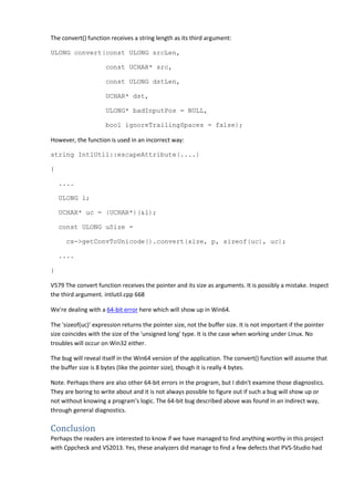 The convert() function receives a string length as its third argument: 
ULONG convert(const ULONG srcLen, 
const UCHAR* src, 
const ULONG dstLen, 
UCHAR* dst, 
ULONG* badInputPos = NULL, 
bool ignoreTrailingSpaces = false); 
However, the function is used in an incorrect way: 
string IntlUtil::escapeAttribute(....) 
{ 
.... 
ULONG l; 
UCHAR* uc = (UCHAR*)(&l); 
const ULONG uSize = 
cs->getConvToUnicode().convert(size, p, sizeof(uc), uc); 
.... 
} 
V579 The convert function receives the pointer and its size as arguments. It is possibly a mistake. Inspect 
the third argument. intlutil.cpp 668 
We're dealing with a 64-bit error here which will show up in Win64. 
The 'sizeof(uc)' expression returns the pointer size, not the buffer size. It is not important if the pointer 
size coincides with the size of the 'unsigned long' type. It is the case when working under Linux. No 
troubles will occur on Win32 either. 
The bug will reveal itself in the Win64 version of the application. The convert() function will assume that 
the buffer size is 8 bytes (like the pointer size), though it is really 4 bytes. 
Note. Perhaps there are also other 64-bit errors in the program, but I didn't examine those diagnostics. 
They are boring to write about and it is not always possible to figure out if such a bug will show up or 
not without knowing a program's logic. The 64-bit bug described above was found in an indirect way, 
through general diagnostics. 
Conclusion 
Perhaps the readers are interested to know if we have managed to find anything worthy in this project 
with Cppcheck and VS2013. Yes, these analyzers did manage to find a few defects that PVS-Studio had 
 
