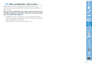 PT | Disco emulsificador - dicas e avisos
Você pode usar o disco emulsificador para bater creme e ovos,
claras em neve, pudins instantâneos, maionese e massas de pão-de-ló,
por exemplo.
Não use o disco emulsificador para preparar misturas para bolo com
manteiga ou margarina, ou para bater massa. Use o acessório de bater
para essas tarefas (veja a página 6).
-- Assegure-se de que o recipiente e o disco emulsificador estejam
   secos e sem gordura quando bater claras em neve. As claras devem
   estar em temperatura ambiente.
-- Sempre limpe o disco emulsificador após o uso.




                                                                       13
 