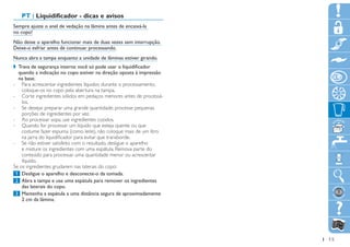 PT | Liquidificador - dicas e avisos
Sempre ajuste o anel de vedação na lâmina antes de encaixá-la
no copo!
Não deixe o aparelho funcionar mais de duas vezes sem interrupção.
Deixe-o esfriar antes de continuar processando.
Nunca abra a tampa enquanto a unidade de lâminas estiver girando.
,, Trava de segurança interna: você só pode usar o liquidificador
   quando a indicação no copo estiver na direção oposta à impressão
   na base.
-- Para acrescentar ingredientes líquidos durante o processamento,
    coloque-os no copo pela abertura na tampa.
-- Corte ingredientes sólidos em pedaços menores antes de processá-
    los.
-- Se desejar preparar uma grande quantidade, processe pequenas
    porções de ingredientes por vez.
-- Ao processar sopa, use ingredientes cozidos.
-- Quando for processar um líquido que esteja quente ou que
    costume fazer espuma (como leite), não coloque mais de um litro
    na jarra do liquidificador para evitar que transborde.
-- Se não estiver satisfeito com o resultado, desligue o aparelho
    e misture os ingredientes com uma espátula. Remova parte do
    conteúdo para processar uma quantidade menor ou acrescentar
    líquido.
Se os ingredientes grudarem nas laterais do copo:
	1		Desligue o aparelho e desconecte-o da tomada.
	2		Abra a tampa e use uma espátula para remover os ingredientes
    das laterais do copo.
	3		Mantenha a espátula a uma distância segura de aproximadamente
    2 cm da lâmina.




                                                                      15
 