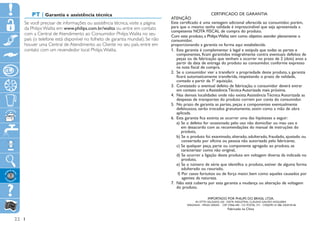 PT | Garantia e assistência técnica                                                              CERTIFICADO DE GARANTIA
                                                                                ATENÇÃO
     Se você precisar de informações ou assistência técnica, visite a página    Este certificado é uma vantagem adicional oferecida ao consumidor, porém,
     da Philips Walita em www.philips.com.br/walita ou entre em contato         para que o mesmo tenha validade é imprescindível que seja apresentada a
                                                                                competente NOTA FISCAL de compra do produto.
     com a Central de Atendimento ao Consumidor Philips Walita no seu           Com este produto, a Philips Walita tem como objetivo atender plenamente o
     país (o telefone está disponível no folheto de garantia mundial). Se não   consumidor,
     houver uma Central de Atendimento ao Cliente no seu país, entre em         proporcionando a garantia na forma aqui estabelecida.
     contato com um revendedor local Philips Walita.                            1.	 Esta garantia é complementar à legal e estipula que todas as partes e
                                                                                    componentes, ficam garantidos integralmente contra eventuais defeitos de
                                                                                    peças ou de fabricação que venham a ocorrer no prazo de 2 (dois) anos a
                                                                                    partir da data de entrega do produto ao consumidor, conforme expresso
                                                                                    na nota fiscal de compra.
                                                                                2.	 Se o consumidor vier a transferir a propriedade deste produto, a garantia
                                                                                    ficará automaticamente transferida, respeitando o prazo de validade,
                                                                                    contado a partir da 1ª aquisição.
                                                                                3.	 Constatado o eventual defeito de fabricação, o consumidor deverá entrar
                                                                                    em contato com a Assistência Técnica Autorizada mais próxima.
                                                                                4.	 Nas demais localidades onde não exista Assistência Técnica Autorizada as
                                                                                    despesas de transportes do produto correm por conta do consumidor.
                                                                                5.	 No prazo de garantia as partes, peças e componentes eventualmente
                                                                                    defeituosos, serão trocados gratuitamente, assim como a mão de obra
                                                                                    aplicada.
                                                                                6. Esta garantia fica extinta se ocorrer uma das hipóteses a seguir:
                                                                                    
                                                                                    a)  e o defeito for ocasionado pelo uso não domiciliar ou mau uso e
                                                                                         S
                                                                                         em desacordo com as recomendações do manual de instruções do
                                                                                         produto,
                                                                                    b)  e o produto foi examinado, alterado, adulterado, fraudado, ajustado ou
                                                                                         S
                                                                                         consertado por oficina ou pessoa não autorizada pelo fabricante,
                                                                                    c)  e qualquer peça, parte ou componente agregado ao produto, se
                                                                                         S
                                                                                         caracterizar como não original,
                                                                                    d)  e ocorrer a ligação deste produto em voltagem diversa da indicada no
                                                                                         S
                                                                                         produto,
                                                                                    e)  e o número de série que identifica o produto, estiver de alguma forma
                                                                                         S
                                                                                         adulterado ou rasurado,
                                                                                      f) Por casos fortuitos ou de força maior, bem como aqueles causados por
                                                                                         
                                                                                         agentes da natureza.
                                                                                7.  ão está coberta por esta garantia a mudança ou alteração de voltagem
                                                                                    N
                                                                                    do produto.

                                                                                                         IMPORTADO POR PHILIPS DO BRASIL LTDA.
                                                                                               AV. OTTO SALGADO, 250 - DISTR. INDUSTRAL CLÁUDIO GALVÃO NOGUEIRA
                                                                                         VARGINHA - MINAS GERAIS - CEP 37066-440 - CX. POSTAL 311 - CNPJ(MF) 61 086 336/0144-06
                                                                                                                         Fabricado na China


22
 