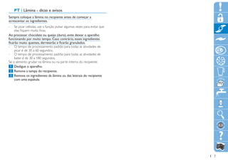 PT | Lâmina - dicas e avisos
Sempre coloque a lâmina no recipiente antes de começar a
acrescentar os ingredientes.
-- Se picar cebolas, use a função pulsar algumas vezes para evitar que
     elas fiquem muito finas.
Ao processar chocolate ou queijo (duro), evite deixar o aparelho
funcionando por muito tempo. Caso contrário, esses ingredientes
ficarão muito quentes, derreterão e ficarão granulados.
-- O tempo de processamento padrão para todas as atividades de
     picar é de 30 a 60 segundos.
-- O tempo de processamento padrão para todas as atividades de
     bater é de 30 a 180 segundos.
Se o alimento grudar na lâmina ou na parte interna do recipiente:
	1		Desligue o aparelho.
	2		Remova a tampa do recipiente.
	3		Remova os ingredientes da lâmina ou das laterais do recipiente
     com uma espátula.




                                                                         7
 