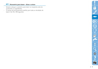 PT | Acessório para bater - dicas e avisos
-- Sempre coloque o acessório para bater no recipiente antes de
   acrescentar os ingredientes.
-- O tempo de processamento padrão para todas as atividades de
   bater é de 30 a 180 segundos.




                                                                  9
 