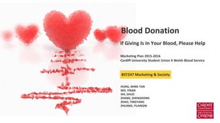 If Giving Is In Your Blood, Please Help
Blood Donation
BST247 Marketing & Society
Marketing Plan 2015-2016
Cardiff University Student Union X Welsh Blood Service
HUNG, WING YAN
MO, YIRAN
SHI, SHUO
ZHANG, ZHENGDONG
ZHAO, TINGYANG
ZHUANG, YUANQIN
 